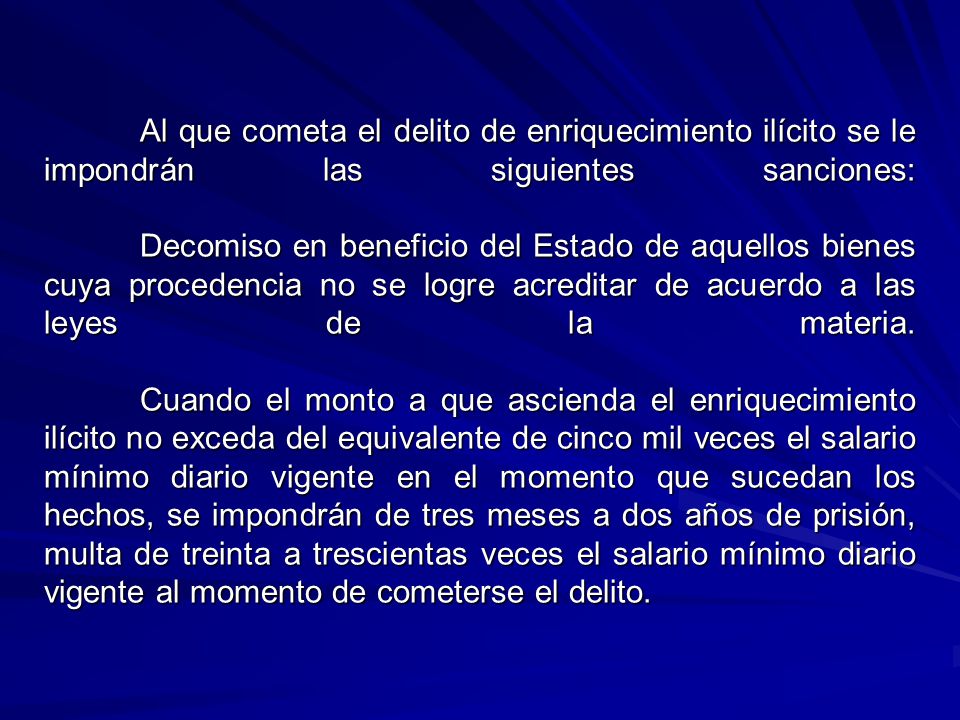Al que cometa el delito de enriquecimiento ilícito se le impondrán las siguientes sanciones: Decomiso en beneficio del Estado de aquellos bienes cuya procedencia no se logre acreditar de acuerdo a las leyes de la materia.