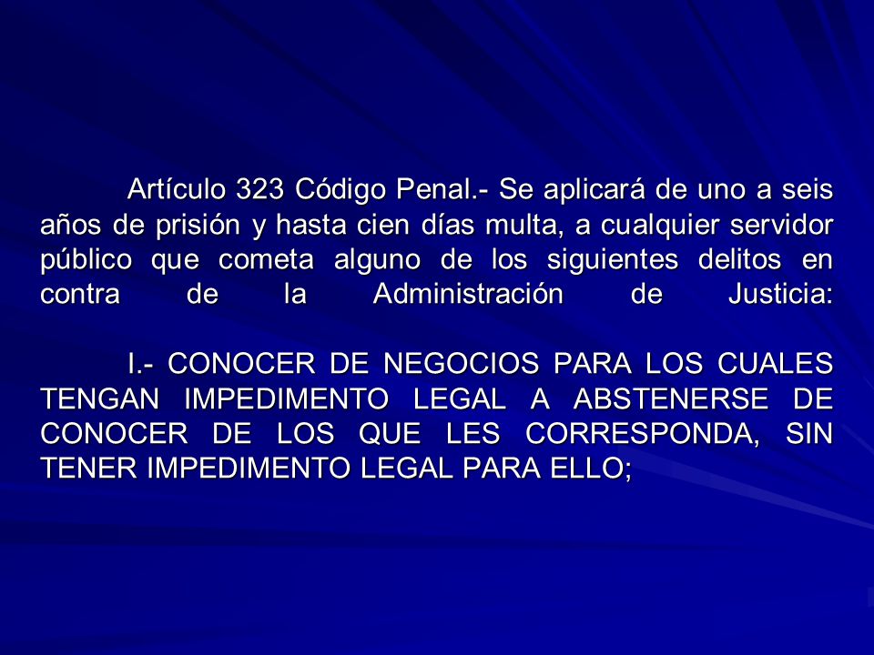 Artículo 323 Código Penal.- Se aplicará de uno a seis años de prisión y hasta cien días multa, a cualquier servidor público que cometa alguno de los siguientes delitos en contra de la Administración de Justicia: I.- CONOCER DE NEGOCIOS PARA LOS CUALES TENGAN IMPEDIMENTO LEGAL A ABSTENERSE DE CONOCER DE LOS QUE LES CORRESPONDA, SIN TENER IMPEDIMENTO LEGAL PARA ELLO;