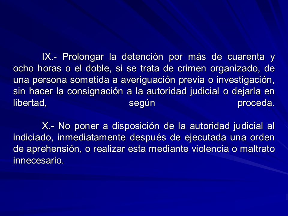 IX.- Prolongar la detención por más de cuarenta y ocho horas o el doble, si se trata de crimen organizado, de una persona sometida a averiguación previa o investigación, sin hacer la consignación a la autoridad judicial o dejarla en libertad, según proceda.