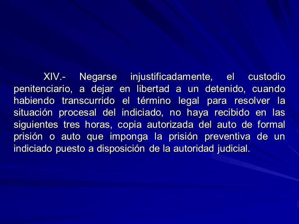 XIV.- Negarse injustificadamente, el custodio penitenciario, a dejar en libertad a un detenido, cuando habiendo transcurrido el término legal para resolver la situación procesal del indiciado, no haya recibido en las siguientes tres horas, copia autorizada del auto de formal prisión o auto que imponga la prisión preventiva de un indiciado puesto a disposición de la autoridad judicial.