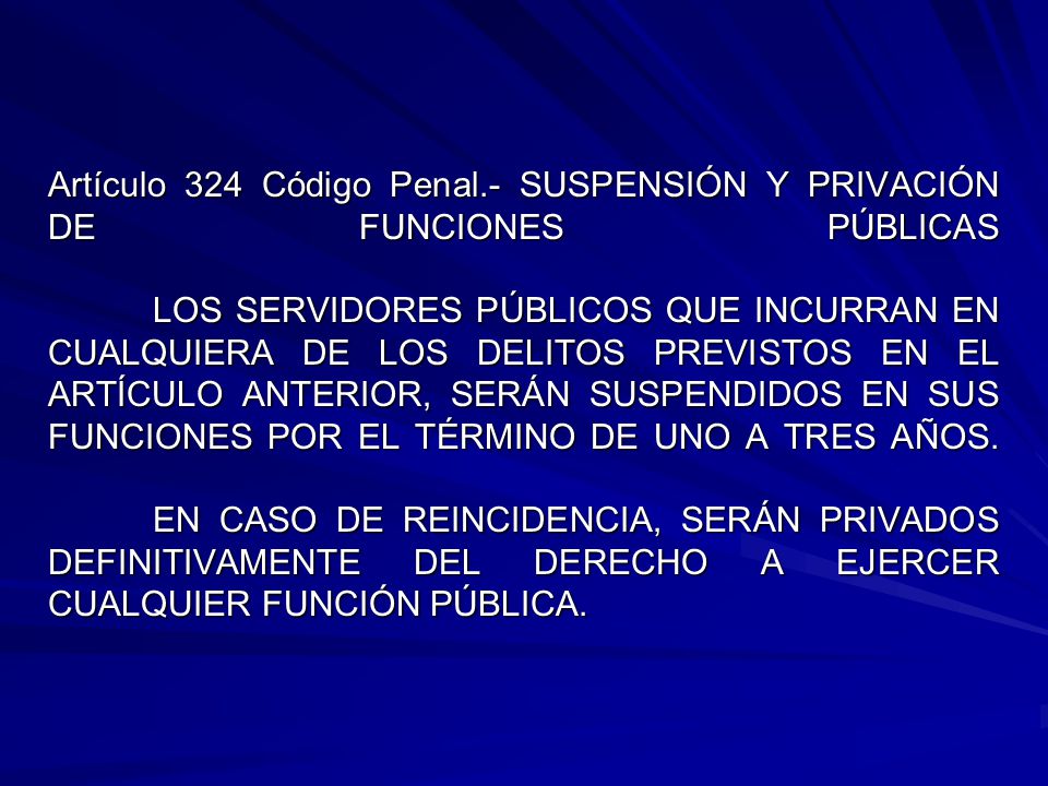 Artículo 324 Código Penal.- SUSPENSIÓN Y PRIVACIÓN DE FUNCIONES PÚBLICAS LOS SERVIDORES PÚBLICOS QUE INCURRAN EN CUALQUIERA DE LOS DELITOS PREVISTOS EN EL ARTÍCULO ANTERIOR, SERÁN SUSPENDIDOS EN SUS FUNCIONES POR EL TÉRMINO DE UNO A TRES AÑOS.