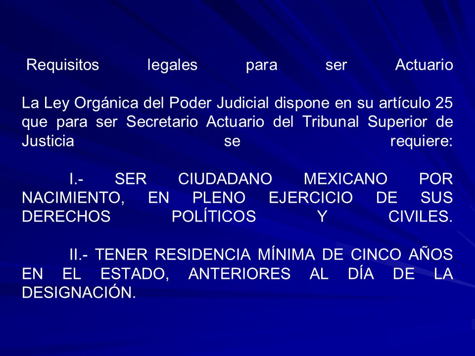 Requisitos legales para ser Actuario La Ley Orgánica del Poder Judicial dispone en su artículo 25 que para ser Secretario Actuario del Tribunal Superior de Justicia se requiere: I.- SER CIUDADANO MEXICANO POR NACIMIENTO, EN PLENO EJERCICIO DE SUS DERECHOS POLÍTICOS Y CIVILES.