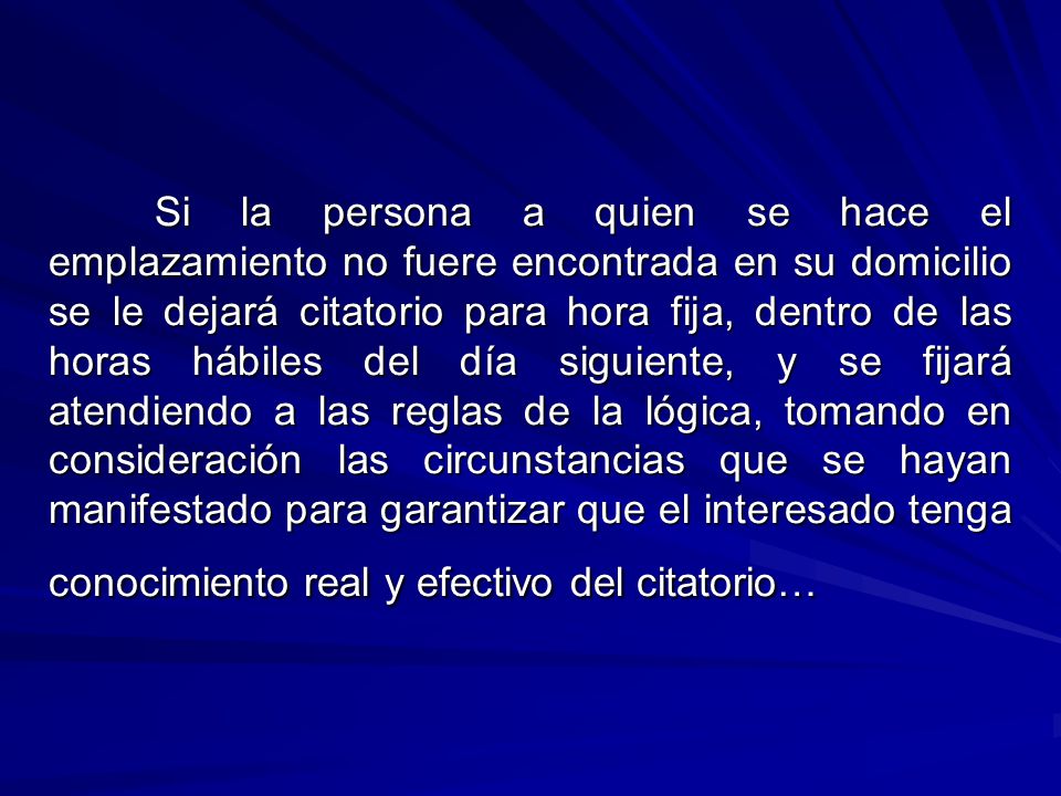 Si la persona a quien se hace el emplazamiento no fuere encontrada en su domicilio se le dejará citatorio para hora fija, dentro de las horas hábiles del día siguiente, y se fijará atendiendo a las reglas de la lógica, tomando en consideración las circunstancias que se hayan manifestado para garantizar que el interesado tenga conocimiento real y efectivo del citatorio…