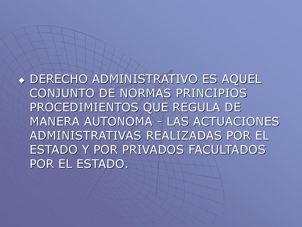 DERECHO ADMINISTRATIVO ES AQUEL CONJUNTO DE NORMAS PRINCIPIOS PROCEDIMIENTOS QUE REGULA DE MANERA AUTONOMA - LAS ACTUACIONES ADMINISTRATIVAS REALIZADAS POR EL ESTADO Y POR PRIVADOS FACULTADOS POR EL ESTADO.