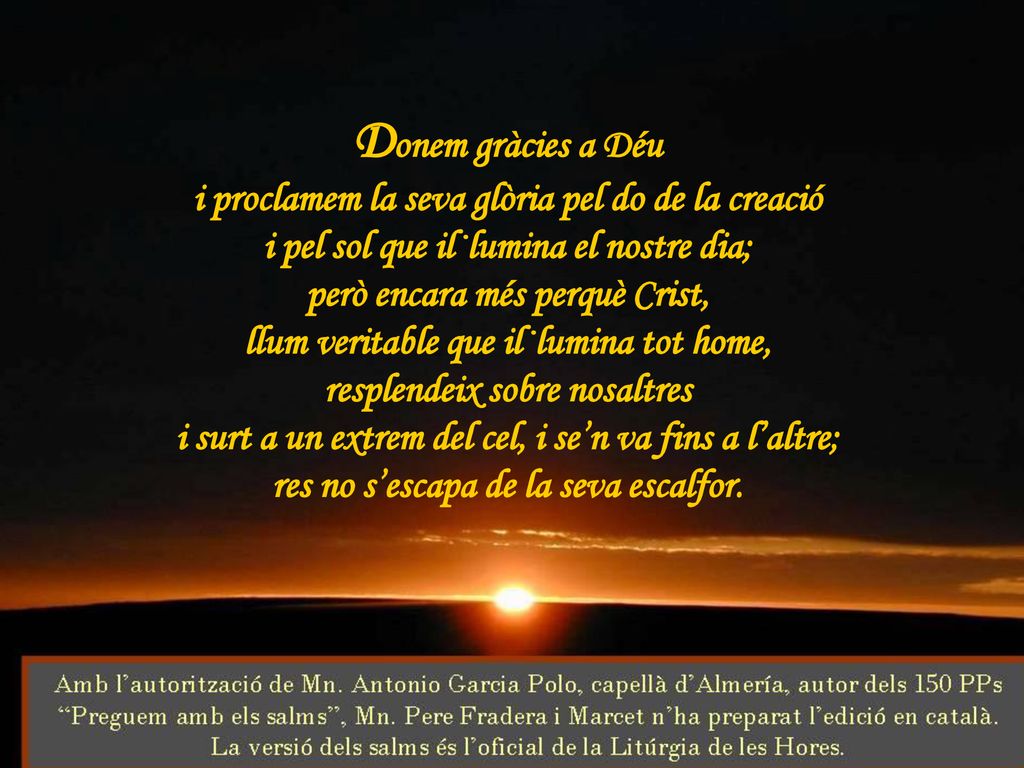 Donem gràcies a Déu i proclamem la seva glòria pel do de la creació i pel sol que il·lumina el nostre dia; però encara més perquè Crist, llum veritable que il·lumina tot home, resplendeix sobre nosaltres i surt a un extrem del cel, i se’n va fins a l’altre; res no s’escapa de la seva escalfor.