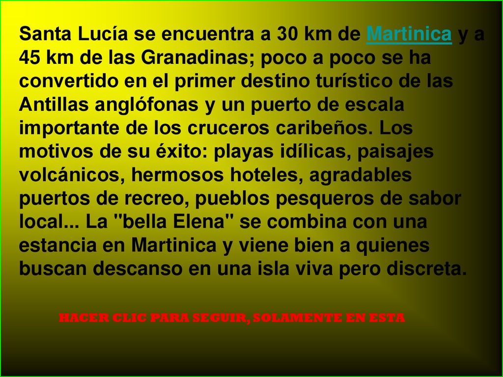 Santa Lucía se encuentra a 30 km de Martinica y a 45 km de las Granadinas; poco a poco se ha convertido en el primer destino turístico de las Antillas anglófonas y un puerto de escala importante de los cruceros caribeños. Los motivos de su éxito: playas idílicas, paisajes volcánicos, hermosos hoteles, agradables puertos de recreo, pueblos pesqueros de sabor local... La bella Elena se combina con una estancia en Martinica y viene bien a quienes buscan descanso en una isla viva pero discreta.