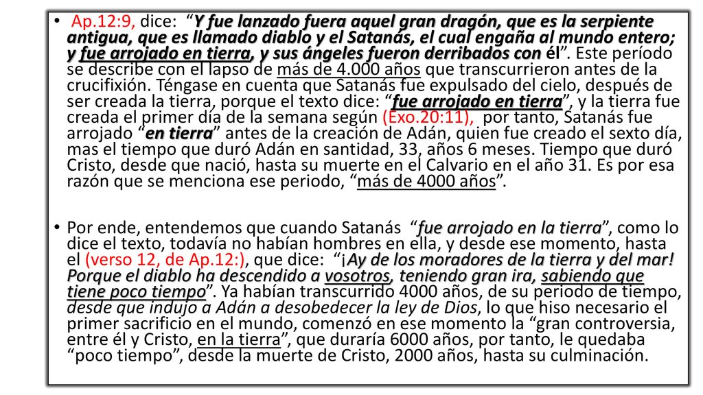 Ap.12:9, dice: Y fue lanzado fuera aquel gran dragón, que es la serpiente antigua, que es llamado diablo y el Satanás, el cual engaña al mundo entero; y fue arrojado en tierra, y sus ángeles fueron derribados con él . Este período se describe con el lapso de más de años que transcurrieron antes de la crucifixión. Téngase en cuenta que Satanás fue expulsado del cielo, después de ser creada la tierra, porque el texto dice: fue arrojado en tierra , y la tierra fue creada el primer día de la semana según (Exo.20:11), por tanto, Satanás fue arrojado en tierra antes de la creación de Adán, quien fue creado el sexto día, mas el tiempo que duró Adán en santidad, 33, años 6 meses. Tiempo que duró Cristo, desde que nació, hasta su muerte en el Calvario en el año 31. Es por esa razón que se menciona ese periodo, más de 4000 años .