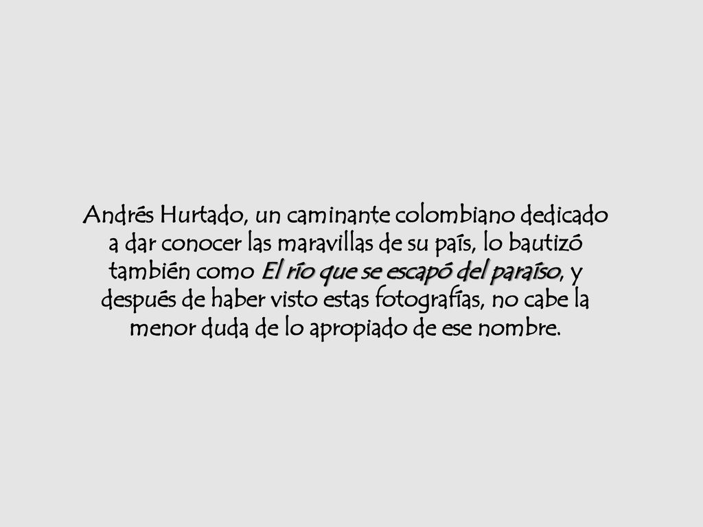 Andrés Hurtado, un caminante colombiano dedicado a dar conocer las maravillas de su país, lo bautizó también como El río que se escapó del paraíso, y después de haber visto estas fotografías, no cabe la menor duda de lo apropiado de ese nombre.