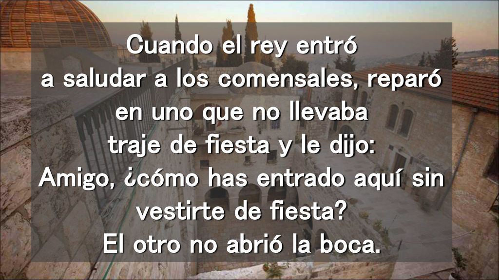 Cuando el rey entró a saludar a los comensales, reparó en uno que no llevaba traje de fiesta y le dijo: Amigo, ¿cómo has entrado aquí sin vestirte de fiesta.