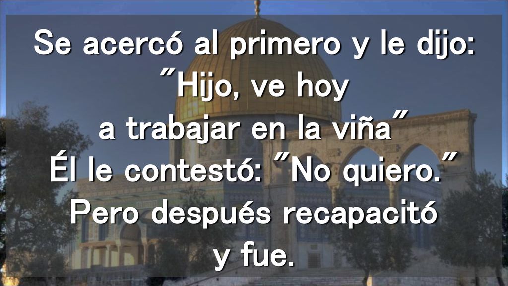 Se acercó al primero y le dijo: Hijo, ve hoy a trabajar en la viña Él le contestó: No quiero. Pero después recapacitó y fue.