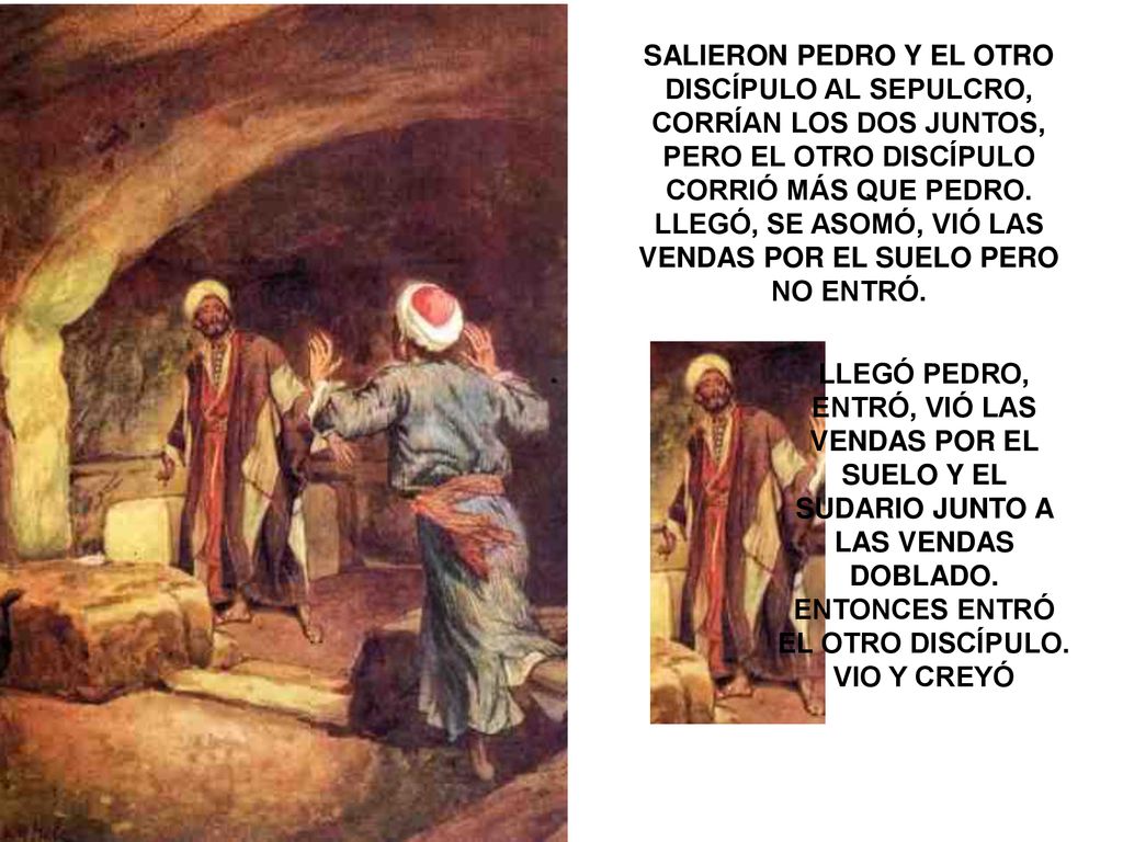 SALIERON PEDRO Y EL OTRO DISCÍPULO AL SEPULCRO, CORRÍAN LOS DOS JUNTOS, PERO EL OTRO DISCÍPULO CORRIÓ MÁS QUE PEDRO. LLEGÓ, SE ASOMÓ, VIÓ LAS VENDAS POR EL SUELO PERO NO ENTRÓ.