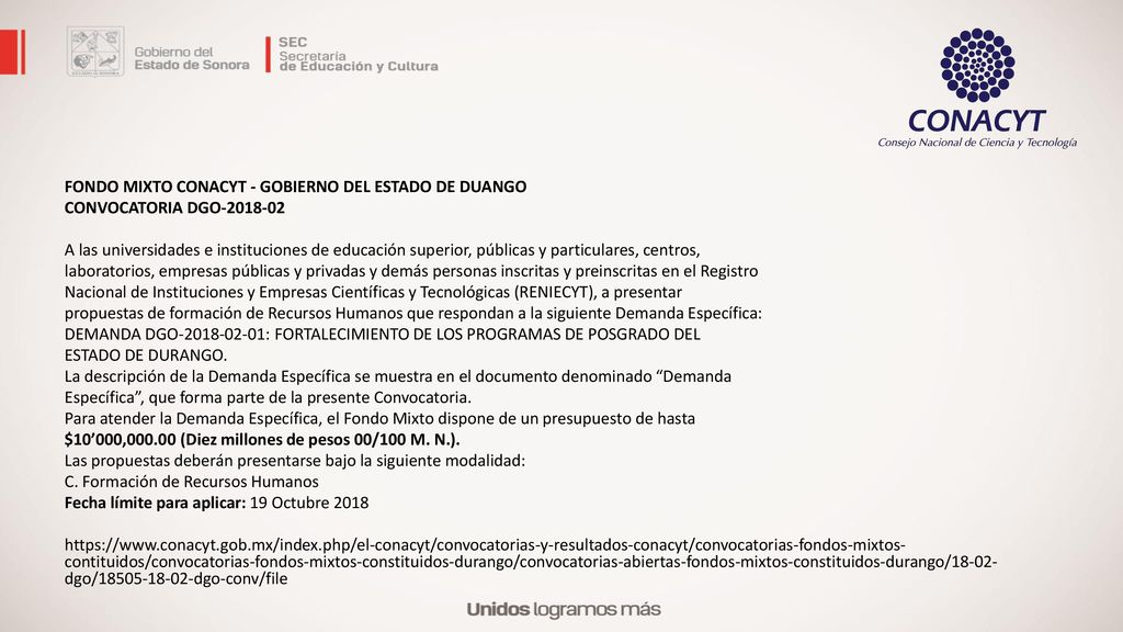 FONDO MIXTO CONACYT - GOBIERNO DEL ESTADO DE DUANGO CONVOCATORIA DGO A las universidades e instituciones de educación superior, públicas y particulares, centros, laboratorios, empresas públicas y privadas y demás personas inscritas y preinscritas en el Registro Nacional de Instituciones y Empresas Científicas y Tecnológicas (RENIECYT), a presentar propuestas de formación de Recursos Humanos que respondan a la siguiente Demanda Específica: DEMANDA DGO : FORTALECIMIENTO DE LOS PROGRAMAS DE POSGRADO DEL ESTADO DE DURANGO.
