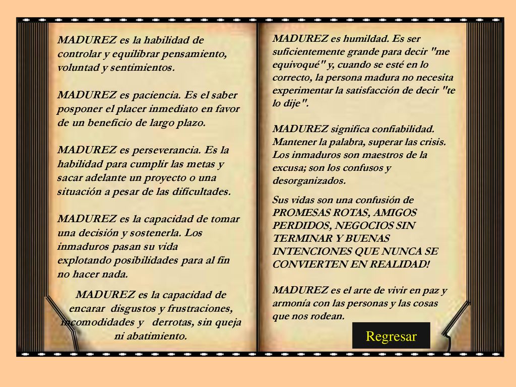 MADUREZ es humildad. Es ser suficientemente grande para decir me equivoqué y, cuando se esté en lo correcto, la persona madura no necesita experimentar la satisfacción de decir te lo dije . MADUREZ significa confiabilidad. Mantener la palabra, superar las crisis. Los inmaduros son maestros de la excusa; son los confusos y desorganizados.