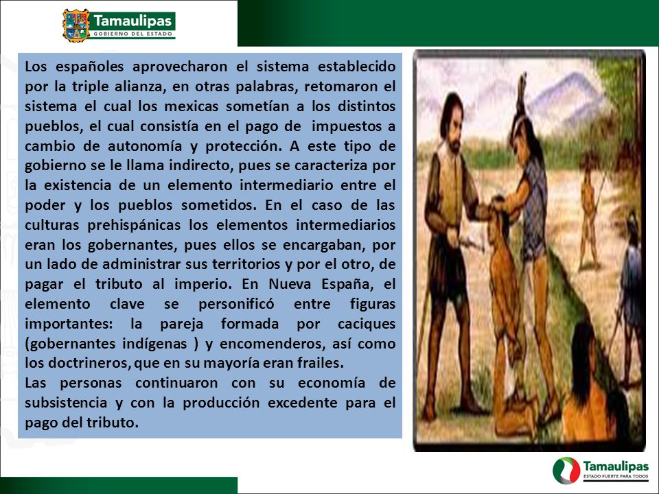 Los españoles aprovecharon el sistema establecido por la triple alianza, en otras palabras, retomaron el sistema el cual los mexicas sometían a los distintos pueblos, el cual consistía en el pago de impuestos a cambio de autonomía y protección. A este tipo de gobierno se le llama indirecto, pues se caracteriza por la existencia de un elemento intermediario entre el poder y los pueblos sometidos. En el caso de las culturas prehispánicas los elementos intermediarios eran los gobernantes, pues ellos se encargaban, por un lado de administrar sus territorios y por el otro, de pagar el tributo al imperio. En Nueva España, el elemento clave se personificó entre figuras importantes: la pareja formada por caciques (gobernantes indígenas ) y encomenderos, así como los doctrineros, que en su mayoría eran frailes.