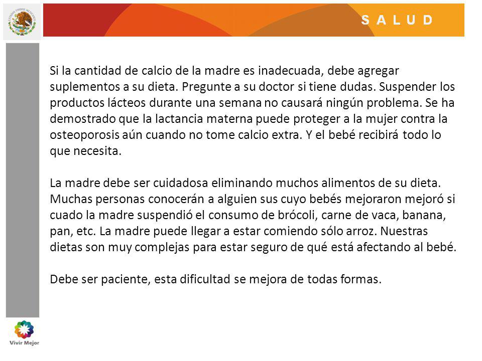 Si la cantidad de calcio de la madre es inadecuada, debe agregar suplementos a su dieta. Pregunte a su doctor si tiene dudas. Suspender los productos lácteos durante una semana no causará ningún problema. Se ha demostrado que la lactancia materna puede proteger a la mujer contra la osteoporosis aún cuando no tome calcio extra. Y el bebé recibirá todo lo que necesita.