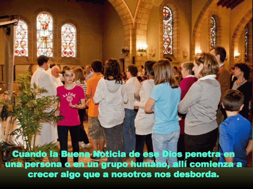 Cuando la Buena Noticia de ese Dios penetra en una persona o en un grupo humano, allí comienza a crecer algo que a nosotros nos desborda.