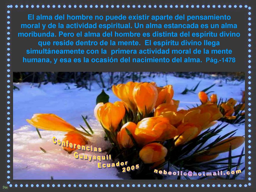 El alma del hombre no puede existir aparte del pensamiento moral y de la actividad espiritual. Un alma estancada es un alma moribunda. Pero el alma del hombre es distinta del espíritu divino que reside dentro de la mente. El espíritu divino llega simultáneamente con la primera actividad moral de la mente humana, y esa es la ocasión del nacimiento del alma. Pág.-1478