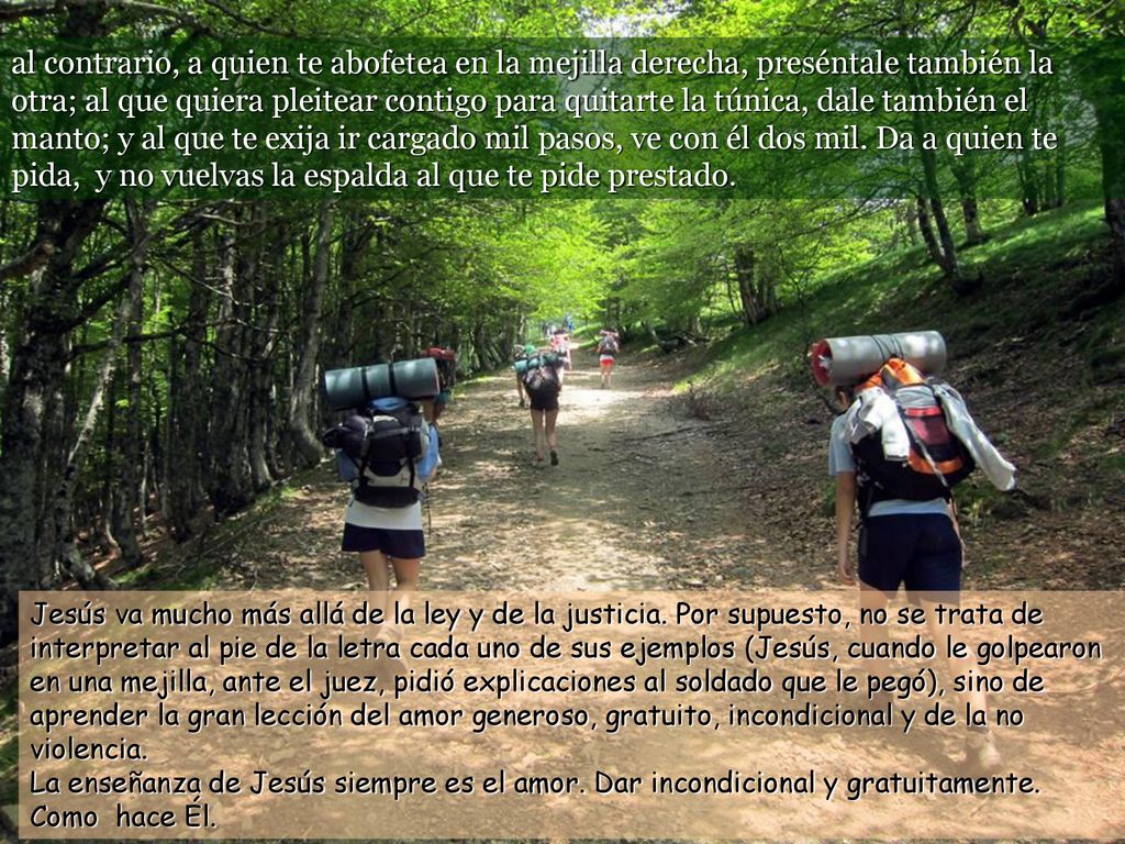 al contrario, a quien te abofetea en la mejilla derecha, preséntale también la otra; al que quiera pleitear contigo para quitarte la túnica, dale también el manto; y al que te exija ir cargado mil pasos, ve con él dos mil. Da a quien te pida, y no vuelvas la espalda al que te pide prestado.
