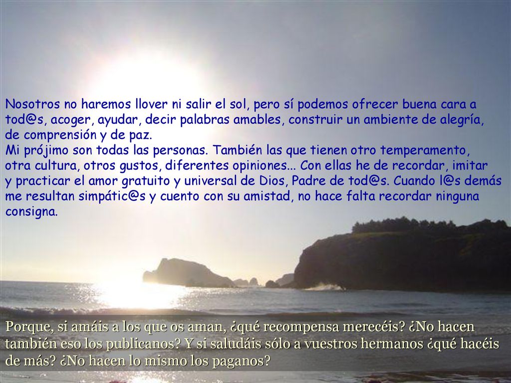 Nosotros no haremos llover ni salir el sol, pero sí podemos ofrecer buena cara a acoger, ayudar, decir palabras amables, construir un ambiente de alegría, de comprensión y de paz. Mi prójimo son todas las personas. También las que tienen otro temperamento, otra cultura, otros gustos, diferentes opiniones... Con ellas he de recordar, imitar y practicar el amor gratuito y universal de Dios, Padre de Cuando demás me resultan y cuento con su amistad, no hace falta recordar ninguna consigna.