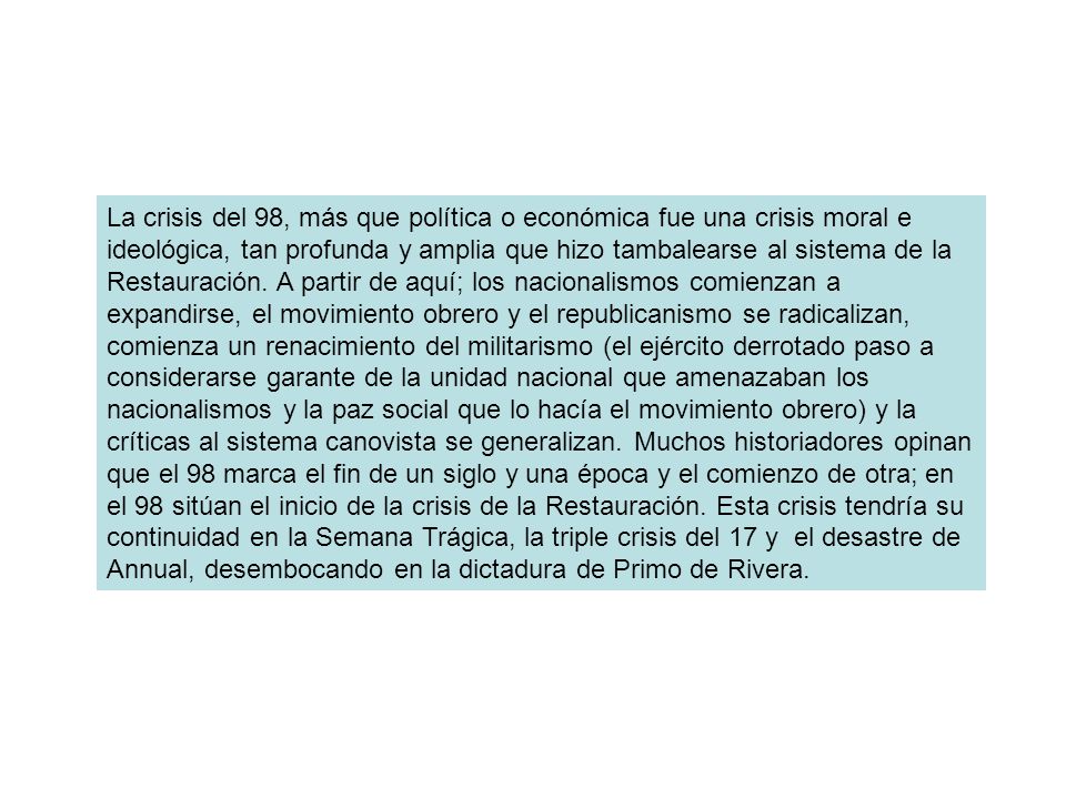 La crisis del 98, más que política o económica fue una crisis moral e ideológica, tan profunda y amplia que hizo tambalearse al sistema de la Restauración.