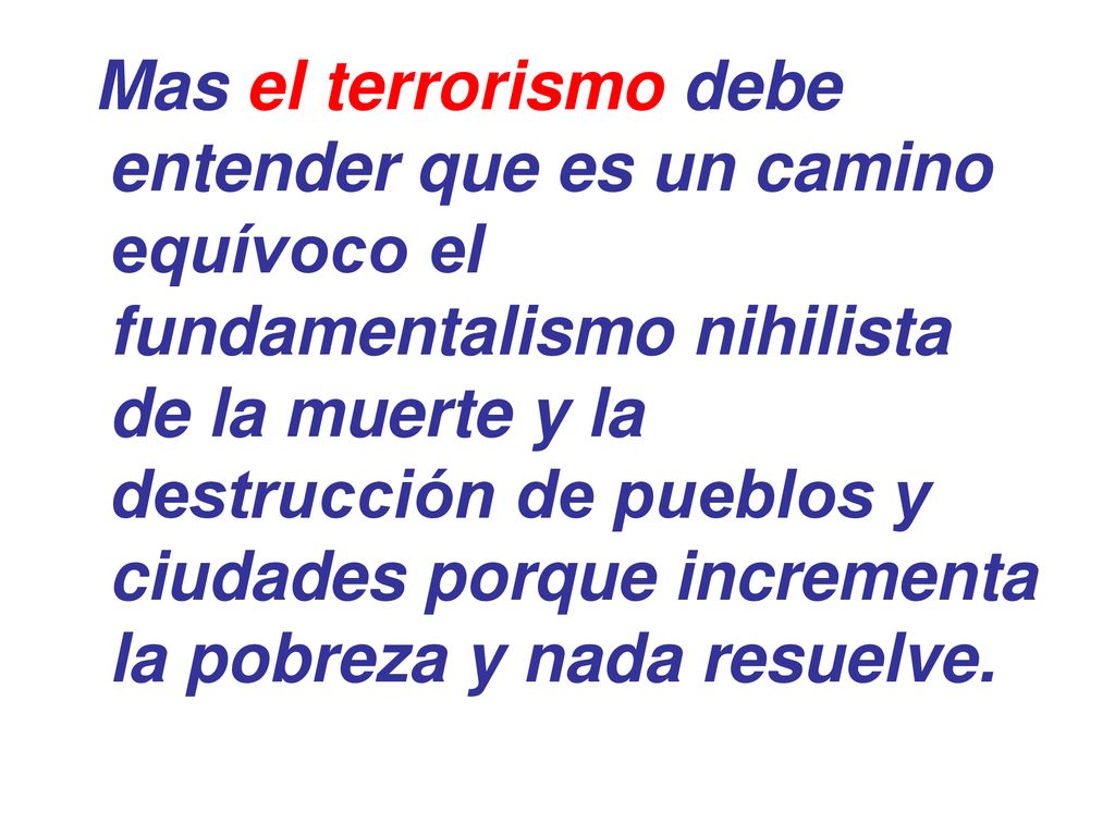 Mas el terrorismo debe entender que es un camino equívoco el fundamentalismo nihilista de la muerte y la destrucción de pueblos y ciudades porque incrementa la pobreza y nada resuelve.