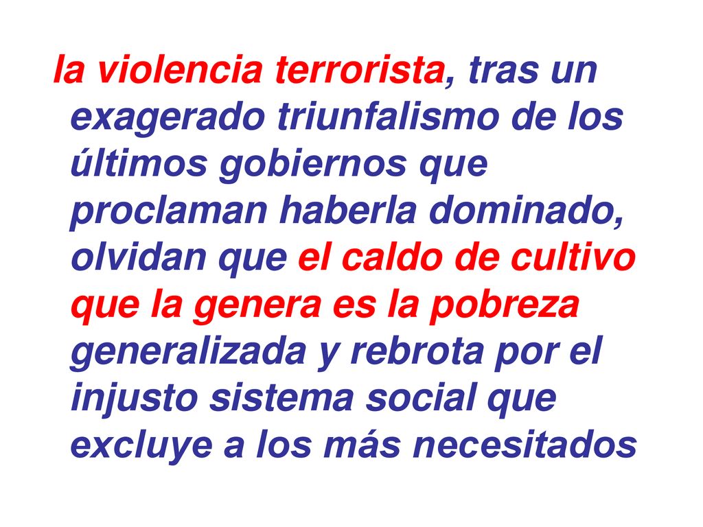 la violencia terrorista, tras un exagerado triunfalismo de los últimos gobiernos que proclaman haberla dominado, olvidan que el caldo de cultivo que la genera es la pobreza generalizada y rebrota por el injusto sistema social que excluye a los más necesitados
