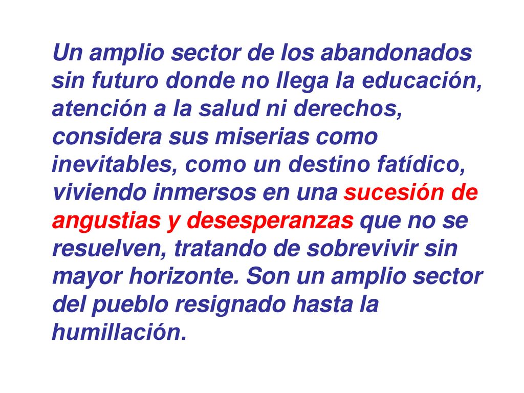 Un amplio sector de los abandonados sin futuro donde no llega la educación, atención a la salud ni derechos, considera sus miserias como inevitables, como un destino fatídico, viviendo inmersos en una sucesión de angustias y desesperanzas que no se resuelven, tratando de sobrevivir sin mayor horizonte.