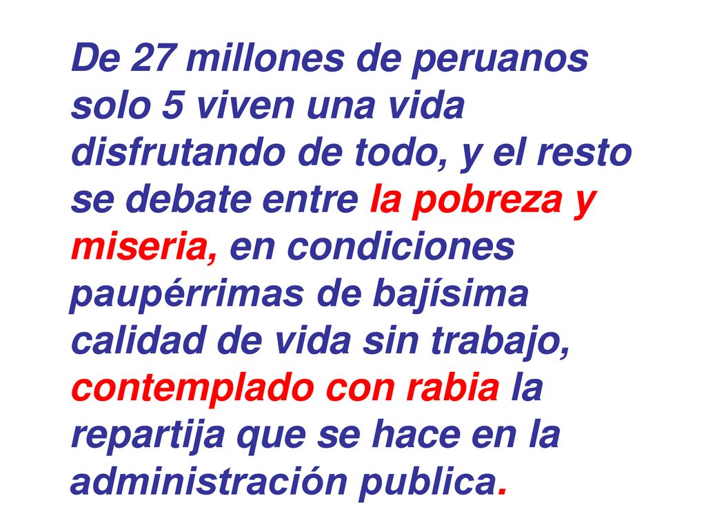 De 27 millones de peruanos solo 5 viven una vida disfrutando de todo, y el resto se debate entre la pobreza y miseria, en condiciones paupérrimas de bajísima calidad de vida sin trabajo, contemplado con rabia la repartija que se hace en la administración publica.