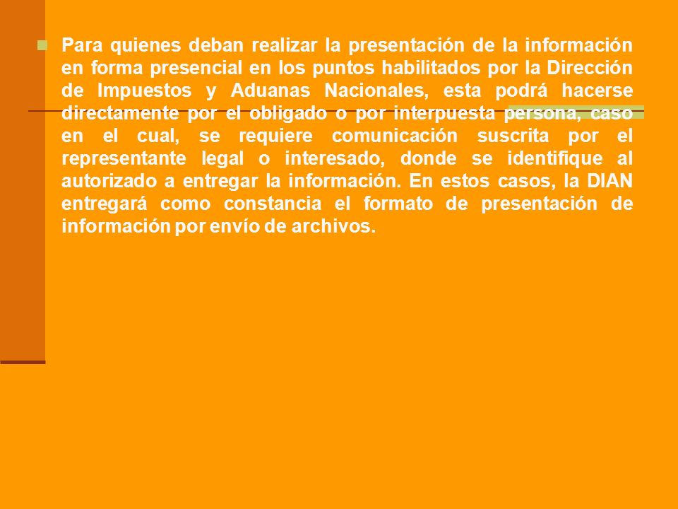 Para quienes deban realizar la presentación de la información en forma presencial en los puntos habilitados por la Dirección de Impuestos y Aduanas Nacionales, esta podrá hacerse directamente por el obligado o por interpuesta persona, caso en el cual, se requiere comunicación suscrita por el representante legal o interesado, donde se identifique al autorizado a entregar la información.