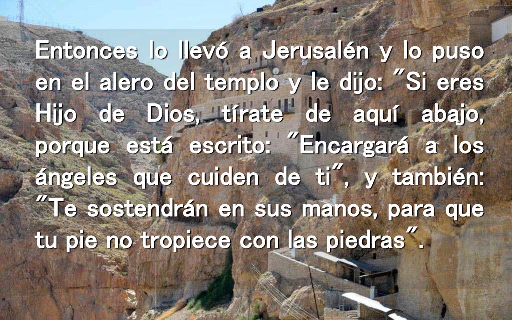 Entonces lo llevó a Jerusalén y lo puso en el alero del templo y le dijo: Si eres Hijo de Dios, tírate de aquí abajo, porque está escrito: Encargará a los ángeles que cuiden de ti , y también: Te sostendrán en sus manos, para que tu pie no tropiece con las piedras .
