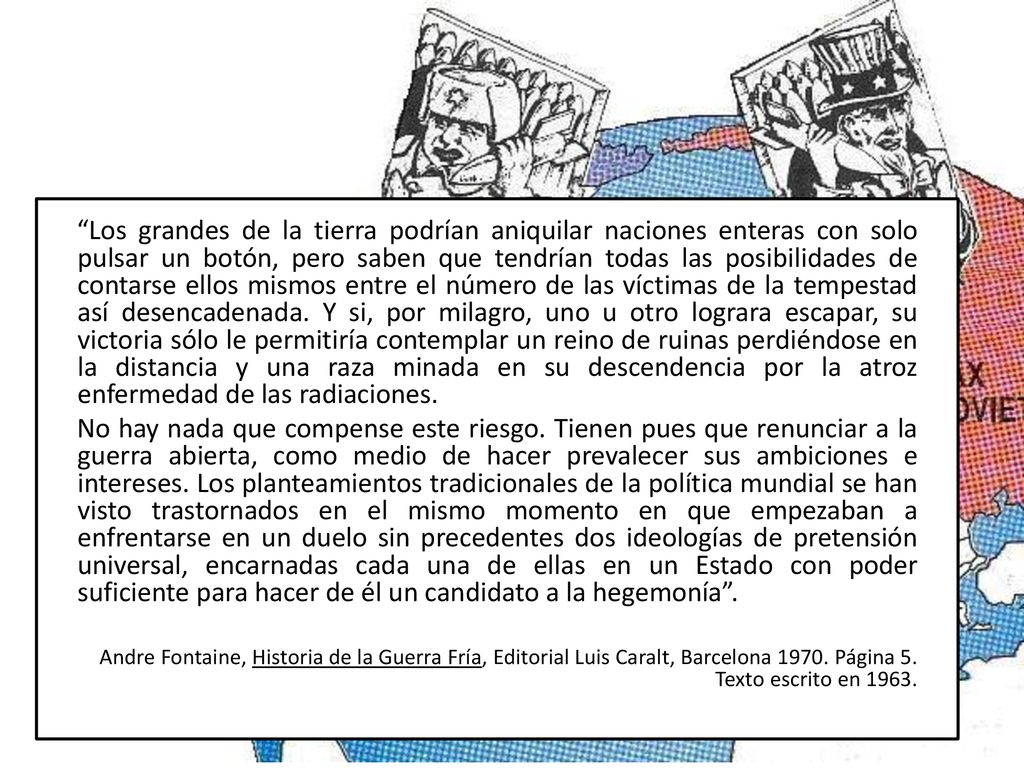 Los grandes de la tierra podrían aniquilar naciones enteras con solo pulsar un botón, pero saben que tendrían todas las posibilidades de contarse ellos mismos entre el número de las víctimas de la tempestad así desencadenada. Y si, por milagro, uno u otro lograra escapar, su victoria sólo le permitiría contemplar un reino de ruinas perdiéndose en la distancia y una raza minada en su descendencia por la atroz enfermedad de las radiaciones.