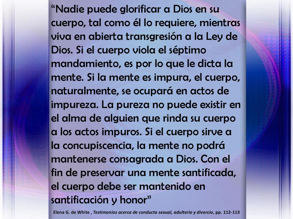 Nadie puede glorificar a Dios en su cuerpo, tal como él lo requiere, mientras viva en abierta transgresión a la Ley de Dios. Si el cuerpo viola el séptimo mandamiento, es por lo que le dicta la mente. Si la mente es impura, el cuerpo, naturalmente, se ocupará en actos de impureza. La pureza no puede existir en el alma de alguien que rinda su cuerpo a los actos impuros. Si el cuerpo sirve a la concupiscencia, la mente no podrá mantenerse consagrada a Dios. Con el fin de preservar una mente santificada, el cuerpo debe ser mantenido en santificación y honor