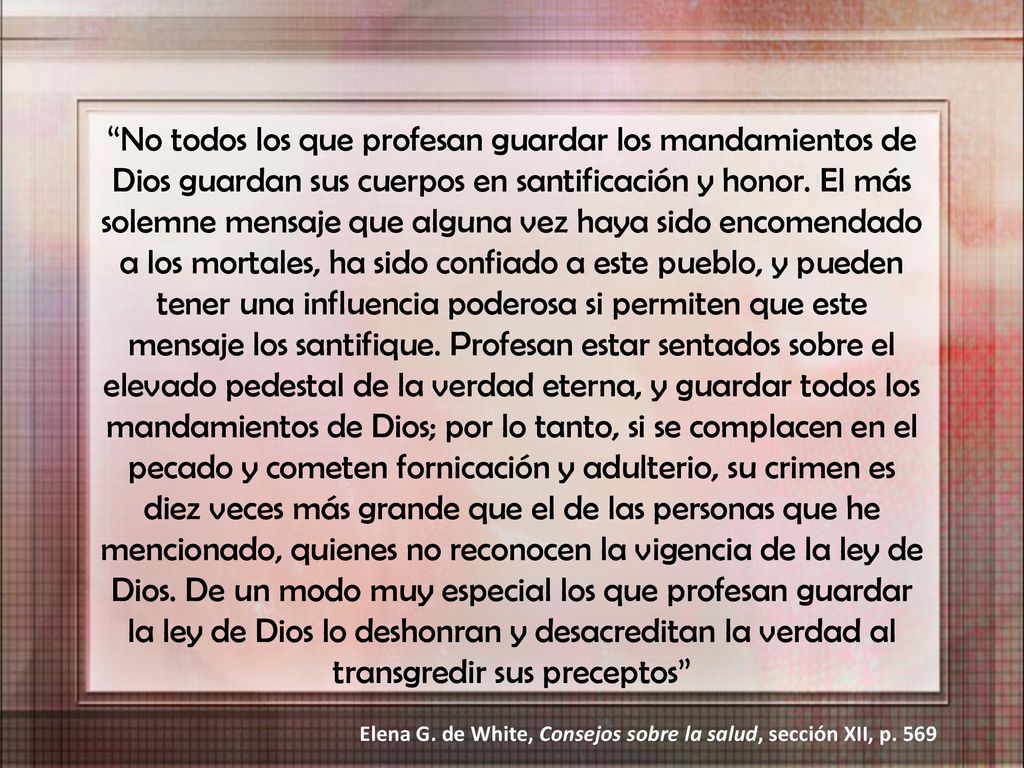 No todos los que profesan guardar los mandamientos de Dios guardan sus cuerpos en santificación y honor. El más solemne mensaje que alguna vez haya sido encomendado a los mortales, ha sido confiado a este pueblo, y pueden tener una influencia poderosa si permiten que este mensaje los santifique. Profesan estar sentados sobre el elevado pedestal de la verdad eterna, y guardar todos los mandamientos de Dios; por lo tanto, si se complacen en el pecado y cometen fornicación y adulterio, su crimen es diez veces más grande que el de las personas que he mencionado, quienes no reconocen la vigencia de la ley de Dios. De un modo muy especial los que profesan guardar la ley de Dios lo deshonran y desacreditan la verdad al transgredir sus preceptos
