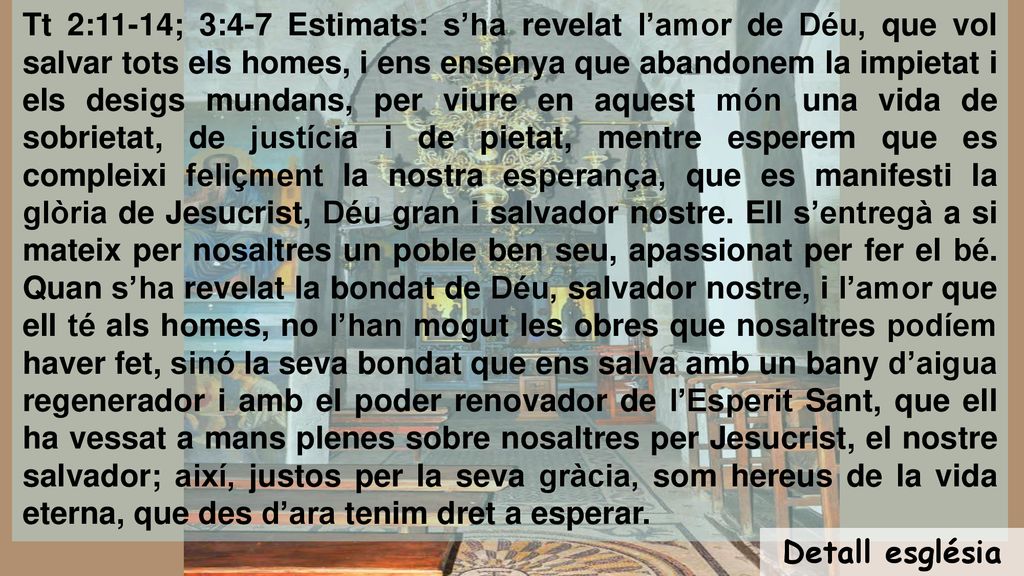 Tt 2:11-14; 3:4-7 Estimats: s’ha revelat l’amor de Déu, que vol salvar tots els homes, i ens ensenya que abandonem la impietat i els desigs mundans, per viure en aquest món una vida de sobrietat, de justícia i de pietat, mentre esperem que es compleixi feliçment la nostra esperança, que es manifesti la glòria de Jesucrist, Déu gran i salvador nostre. Ell s’entregà a si mateix per nosaltres un poble ben seu, apassionat per fer el bé. Quan s’ha revelat la bondat de Déu, salvador nostre, i l’amor que ell té als homes, no l’han mogut les obres que nosaltres podíem haver fet, sinó la seva bondat que ens salva amb un bany d’aigua regenerador i amb el poder renovador de l’Esperit Sant, que ell ha vessat a mans plenes sobre nosaltres per Jesucrist, el nostre salvador; així, justos per la seva gràcia, som hereus de la vida eterna, que des d’ara tenim dret a esperar.