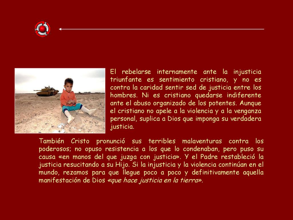 El rebelarse internamente ante la injusticia triunfante es sentimiento cristiano, y no es contra la caridad sentir sed de justicia entre los hombres. Ni es cristiano quedarse indiferente ante el abuso organizado de los potentes. Aunque el cristiano no apele a la violencia y a la venganza personal, suplica a Dios que imponga su verdadera justicia.