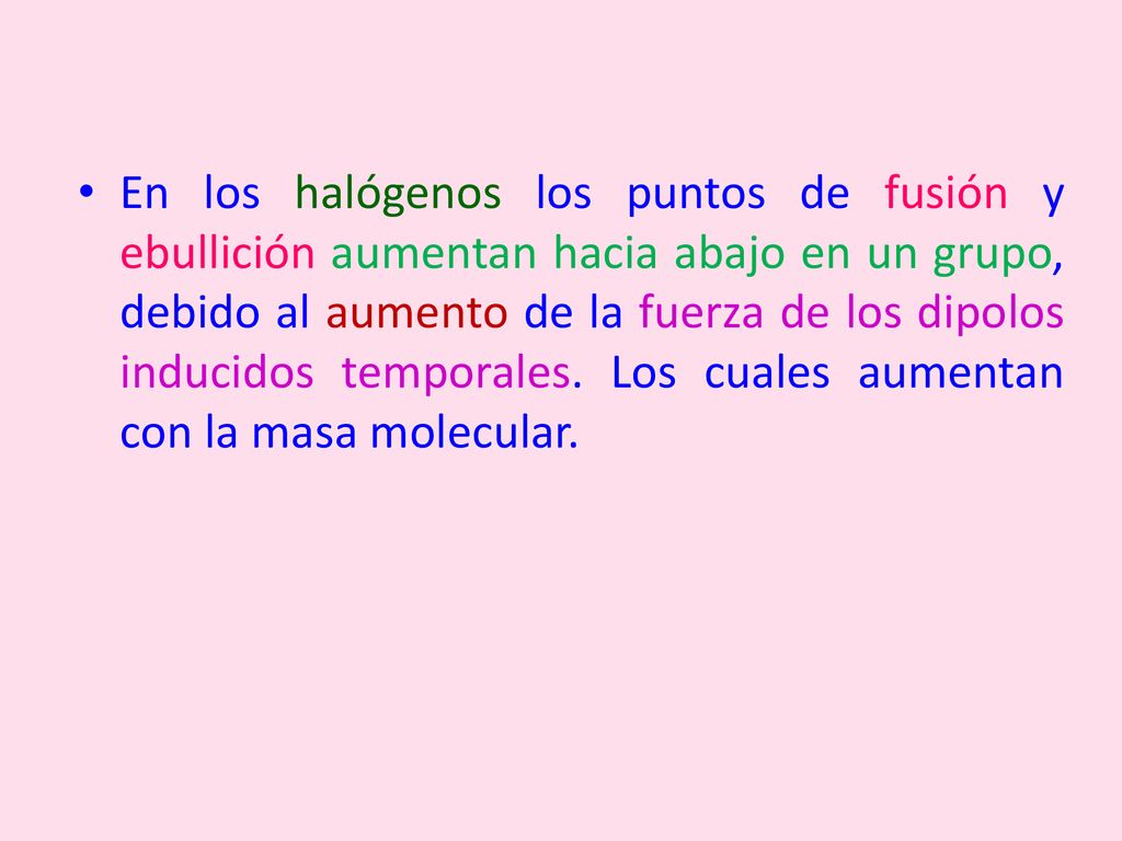 En los halógenos los puntos de fusión y ebullición aumentan hacia abajo en un grupo, debido al aumento de la fuerza de los dipolos inducidos temporales.