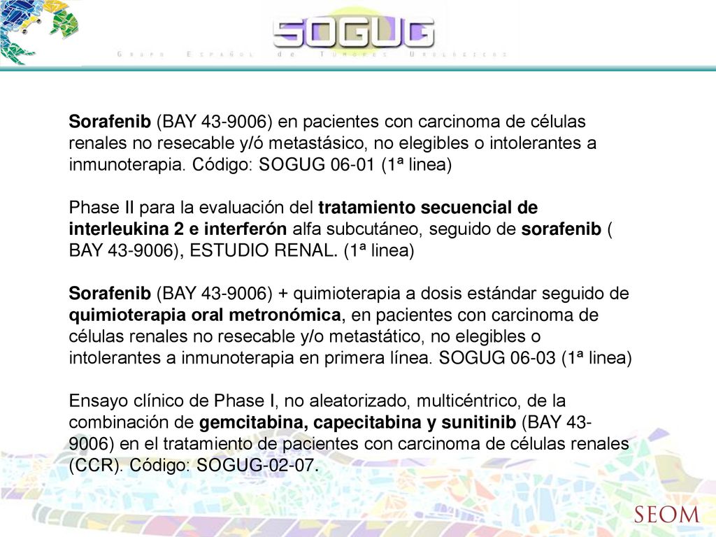Sorafenib (BAY ) en pacientes con carcinoma de células renales no resecable y/ó metastásico, no elegibles o intolerantes a inmunoterapia. Código: SOGUG (1ª linea)
