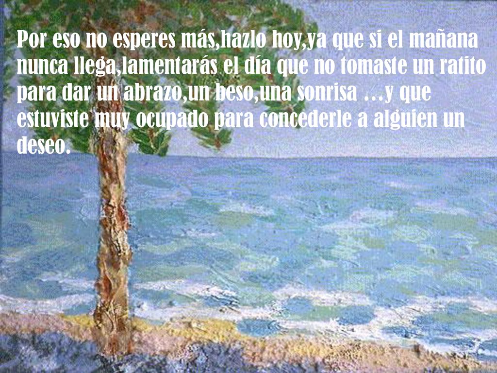 Por eso no esperes más,hazlo hoy,ya que si el mañana nunca llega,lamentarás el día que no tomaste un ratito para dar un abrazo,un beso,una sonrisa …y que estuviste muy ocupado para concederle a alguien un deseo.