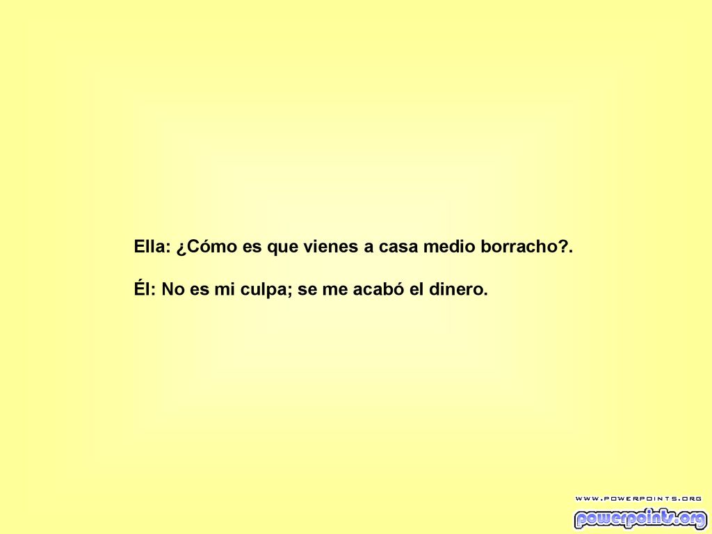 Ella: ¿Cómo es que vienes a casa medio borracho .