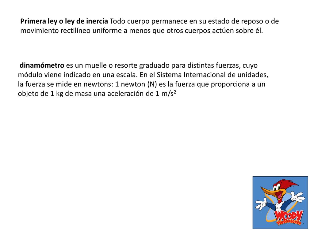 Primera ley o ley de inercia Todo cuerpo permanece en su estado de reposo o de movimiento rectilíneo uniforme a menos que otros cuerpos actúen sobre él.