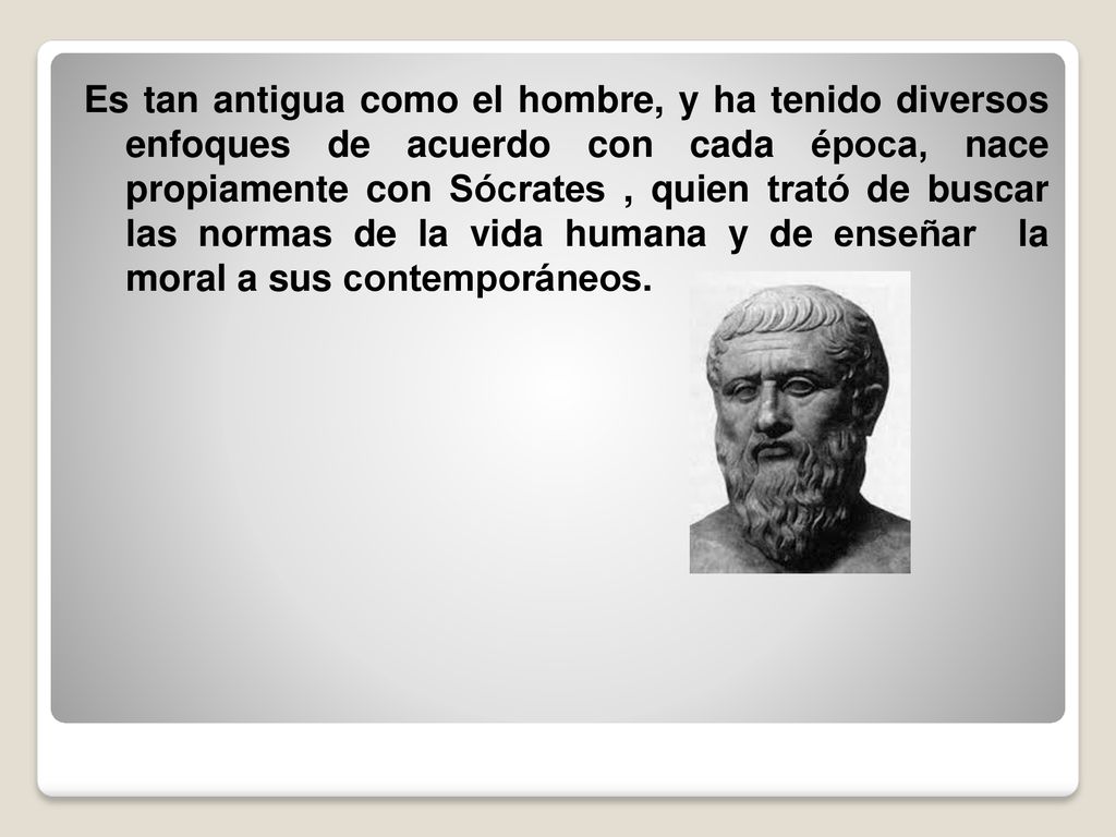 Es tan antigua como el hombre, y ha tenido diversos enfoques de acuerdo con cada época, nace propiamente con Sócrates , quien trató de buscar las normas de la vida humana y de enseñar la moral a sus contemporáneos.