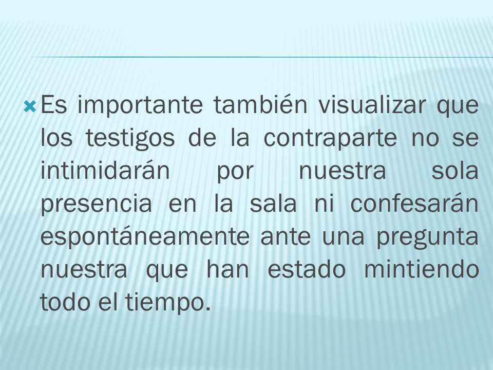 Es importante también visualizar que los testigos de la contraparte no se intimidarán por nuestra sola presencia en la sala ni confesarán espontáneamente ante una pregunta nuestra que han estado mintiendo todo el tiempo.
