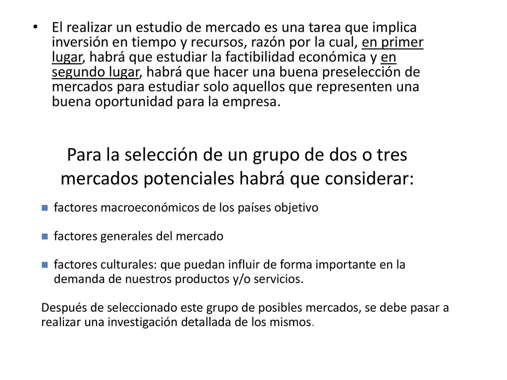 El realizar un estudio de mercado es una tarea que implica inversión en tiempo y recursos, razón por la cual, en primer lugar, habrá que estudiar la factibilidad económica y en segundo lugar, habrá que hacer una buena preselección de mercados para estudiar solo aquellos que representen una buena oportunidad para la empresa.