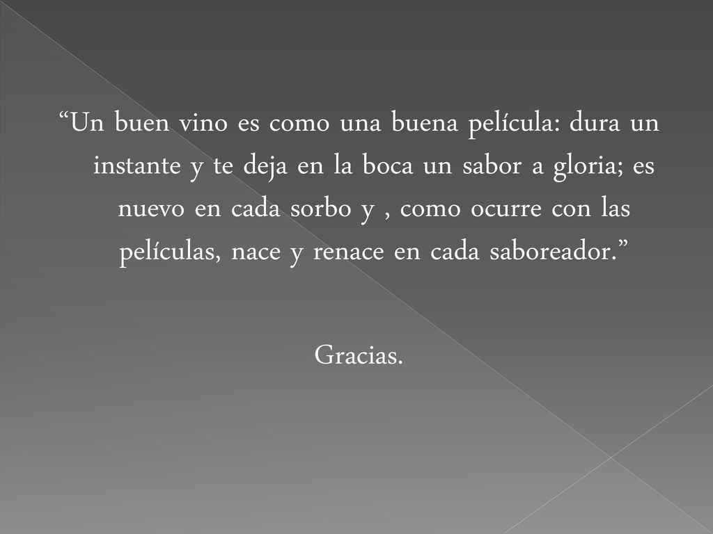 Un buen vino es como una buena película: dura un instante y te deja en la boca un sabor a gloria; es nuevo en cada sorbo y , como ocurre con las películas, nace y renace en cada saboreador. Gracias.
