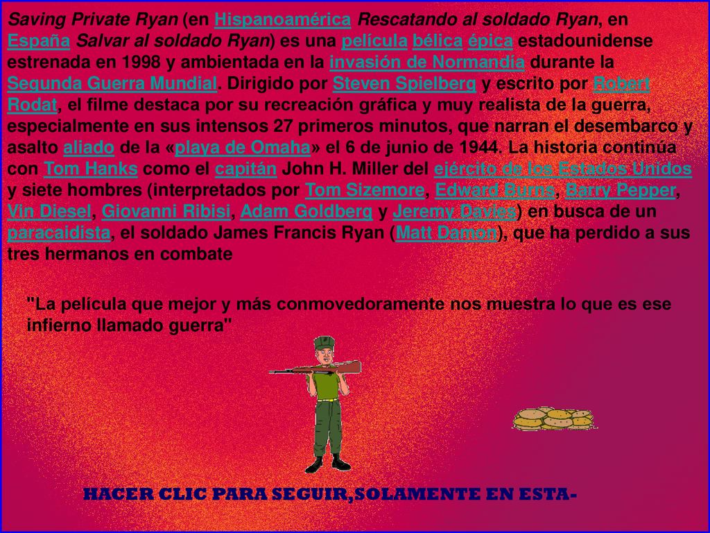 Saving Private Ryan (en Hispanoamérica Rescatando al soldado Ryan, en España Salvar al soldado Ryan) es una película bélica épica estadounidense estrenada en 1998 y ambientada en la invasión de Normandía durante la Segunda Guerra Mundial. Dirigido por Steven Spielberg y escrito por Robert Rodat, el filme destaca por su recreación gráfica y muy realista de la guerra, especialmente en sus intensos 27 primeros minutos, que narran el desembarco y asalto aliado de la «playa de Omaha» el 6 de junio de La historia continúa con Tom Hanks como el capitán John H. Miller del ejército de los Estados Unidos y siete hombres (interpretados por Tom Sizemore, Edward Burns, Barry Pepper, Vin Diesel, Giovanni Ribisi, Adam Goldberg y Jeremy Davies) en busca de un paracaidista, el soldado James Francis Ryan (Matt Damon), que ha perdido a sus tres hermanos en combate