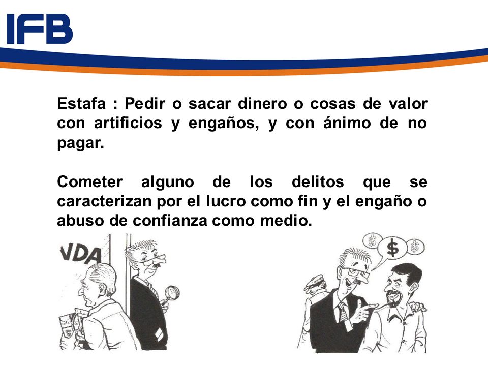 Estafa : Pedir o sacar dinero o cosas de valor con artificios y engaños, y con ánimo de no pagar.