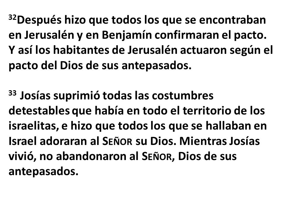 32Después hizo que todos los que se encontraban en Jerusalén y en Benjamín confirmaran el pacto. Y así los habitantes de Jerusalén actuaron según el pacto del Dios de sus antepasados.