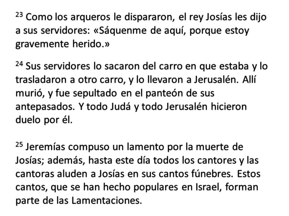 23 Como los arqueros le dispararon, el rey Josías les dijo a sus servidores: «Sáquenme de aquí, porque estoy gravemente herido.»