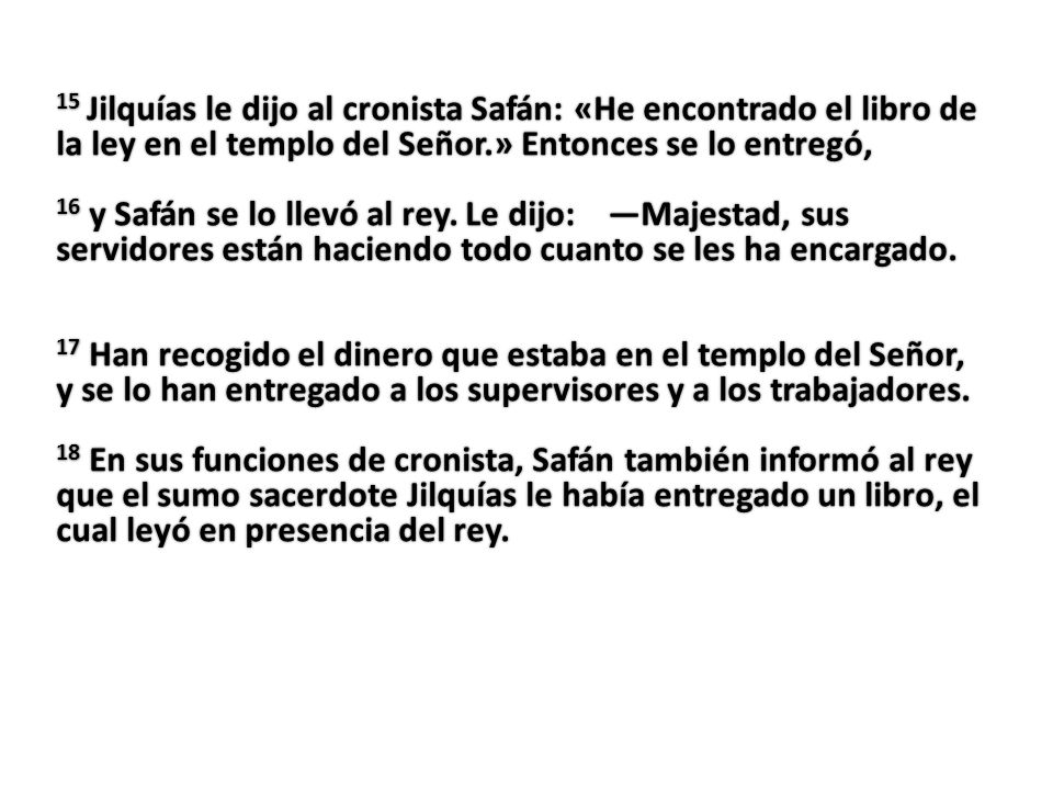 15 Jilquías le dijo al cronista Safán: «He encontrado el libro de la ley en el templo del Señor.» Entonces se lo entregó, 16 y Safán se lo llevó al rey.