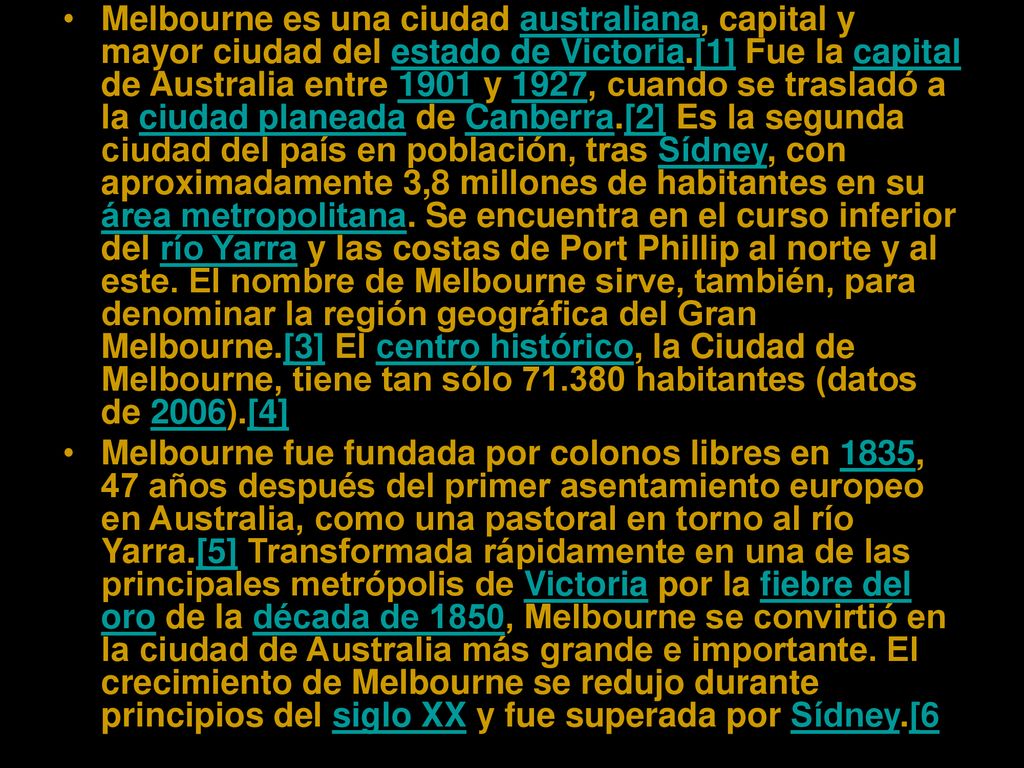Melbourne es una ciudad australiana, capital y mayor ciudad del estado de Victoria.[1] Fue la capital de Australia entre 1901 y 1927, cuando se trasladó a la ciudad planeada de Canberra.[2] Es la segunda ciudad del país en población, tras Sídney, con aproximadamente 3,8 millones de habitantes en su área metropolitana. Se encuentra en el curso inferior del río Yarra y las costas de Port Phillip al norte y al este. El nombre de Melbourne sirve, también, para denominar la región geográfica del Gran Melbourne.[3] El centro histórico, la Ciudad de Melbourne, tiene tan sólo habitantes (datos de 2006).[4]